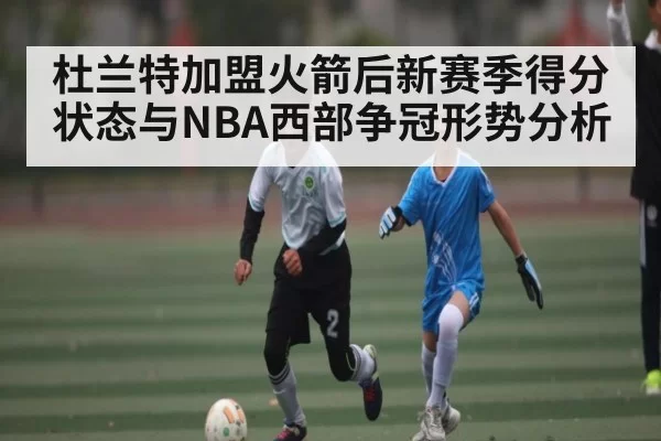 杜兰特加盟火箭后新赛季得分状态与NBA西部争冠形势分析 - DOTA2