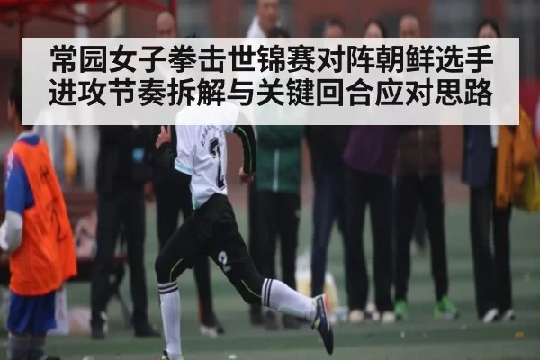 常园女子拳击世锦赛对阵朝鲜选手进攻节奏拆解与关键回合应对思路 - DOTA2